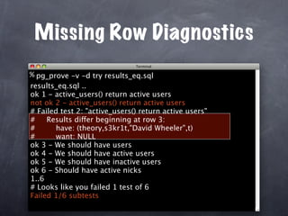 Missing Row Diagnostics
% pg_prove -v -d try results_eq.sql
results_eq.sql ..
ok 1 - active_users() return active users
not ok 2 - active_users() return active users
# Failed test 2: "active_users() return active users"
#    Results differ beginning at row 3:
#      have: (theory,s3kr1t,"David Wheeler",t)
#      want: NULL
ok 3 - We should have users
ok 4 - We should have active users
ok 5 - We should have inactive users
ok 6 - Should have active nicks
1..6
# Looks like you failed 1 test of 6
Failed 1/6 subtests
 