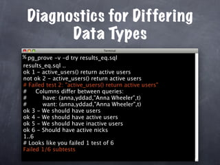 Diagnostics for Differing
       Data Types
% pg_prove -v -d try results_eq.sql
results_eq.sql ..
ok 1 - active_users() return active users
not ok 2 - active_users() return active users
# Failed test 2: "active_users() return active users"
#    Columns differ between queries:
#      have: (anna,yddad,"Anna Wheeler",t)
#      want: (anna,yddad,"Anna Wheeler",t)
ok 3 - We should have users
ok 4 - We should have active users
ok 5 - We should have inactive users
ok 6 - Should have active nicks
1..6
# Looks like you failed 1 test of 6
Failed 1/6 subtests
 
