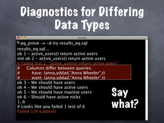 Diagnostics for Differing
       Data Types
% pg_prove -v -d try results_eq.sql
results_eq.sql ..
ok 1 - active_users() return active users
not ok 2 - active_users() return active users
# Failed test 2: "active_users() return active users"
#    Columns differ between queries:
#      have: (anna,yddad,"Anna Wheeler",t)
#      want: (anna,yddad,"Anna Wheeler",t)
ok 3 - We should have users
ok 4 - We should have active users
ok 5 - We should have inactive users
ok 6 - Should have active nicks
                                                 Say
1..6
# Looks like you failed 1 test of 6              what?
Failed 1/6 subtests
 