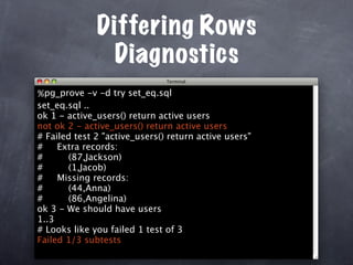 Differing Rows
               Diagnostics
% pg_prove -v -d try set_eq.sql
set_eq.sql ..
ok 1 - active_users() return active users
not ok 2 - active_users() return active users
# Failed test 2 "active_users() return active users"
#    Extra records:
#      (87,Jackson)
#      (1,Jacob)
#    Missing records:
#      (44,Anna)
#      (86,Angelina)
ok 3 - We should have users
1..3
# Looks like you failed 1 test of 3
Failed 1/3 subtests
 
