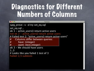 Diagnostics for Different
   Numbers of Columns
%pg_prove -v -d try set_eq.sql
set_eq.sql ..
ok 1 - active_users() return active users
not ok 2 - active_users() return active users
# Failed test 2: "active_users() return active users"
#    Columns differ between queries:
#      have: (integer)
#      want: (text,integer)
ok 3 - We should have users
1..3
# Looks like you failed 1 test of 3
Failed 1/3 subtests
 