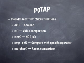 pgTAP
Includes most Test::More functions

  ok() — Boolean

  is() — Value comparison

  isnt() — NOT is()

  cmp_ok() — Compare with speciﬁc operator

  matches() — Regex comparison
 