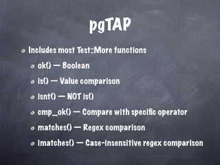 pgTAP
Includes most Test::More functions

  ok() — Boolean

  is() — Value comparison

  isnt() — NOT is()

  cmp_ok() — Compare with speciﬁc operator

  matches() — Regex comparison

  imatches() — Case-insensitive regex comparison
 