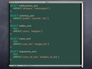 SELECT tablespaces_are(
   ARRAY[ 'dbspace', 'indexspace' ]
);
SELECT schemas_are(
   ARRAY[ 'public', 'contrib', 'biz' ]
);

SELECT tables_are(
   'biz',
   ARRAY[ 'users', 'widgets' ]
);

SELECT views_are(
   'biz',
   ARRAY[ 'user_list', 'widget_list' ]
);

SELECT sequences_are(
   'biz',
   ARRAY[ 'users_id_seq', 'widgets_id_seq' ]
);
 