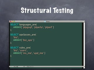 Structural Testing
SELECT languages_are(
   ARRAY[ 'plpgsql', 'plperlu', 'plperl' ]
);
SELECT opclasses_are(
   'biz',
   ARRAY[ 'biz_ops' ]
);

SELECT rules_are(
   'biz', 'users',
   ARRAY[ 'ins_me', 'upd_me' ]
);
 