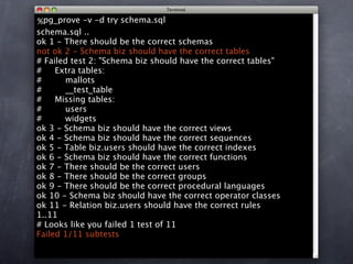 %pg_prove -v -d try schema.sql
schema.sql ..
ok 1 - There should be the correct schemas
not ok 2 - Schema biz should have the correct tables
# Failed test 2: "Schema biz should have the correct tables"
#    Extra tables:
#      mallots
#      __test_table
#    Missing tables:
#      users
#      widgets
ok 3 - Schema biz should have the correct views
ok 4 - Schema biz should have the correct sequences
ok 5 - Table biz.users should have the correct indexes
ok 6 - Schema biz should have the correct functions
ok 7 - There should be the correct users
ok 8 - There should be the correct groups
ok 9 - There should be the correct procedural languages
ok 10 - Schema biz should have the correct operator classes
ok 11 - Relation biz.users should have the correct rules
1..11
# Looks like you failed 1 test of 11
Failed 1/11 subtests
 