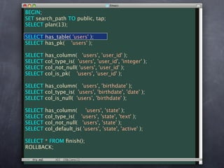 BEGIN;
SET search_path TO public, tap;
SELECT plan(13);

SELECT has_table( 'users' );
SELECT has_pk( 'users' );

SELECT   has_column( 'users', 'user_id' );
SELECT   col_type_is( 'users', 'user_id', 'integer' );
SELECT   col_not_null( 'users', 'user_id' );
SELECT   col_is_pk( 'users', 'user_id' );

SELECT has_column( 'users', 'birthdate' );
SELECT col_type_is( 'users', 'birthdate', 'date' );
SELECT col_is_null( 'users', 'birthdate' );

SELECT   has_column(      'users', 'state' );
SELECT   col_type_is( 'users', 'state', 'text' );
SELECT   col_not_null( 'users', 'state' );
SELECT   col_default_is( 'users', 'state', 'active' );

SELECT * FROM ﬁnish();
ROLLBACK;
 