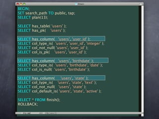 BEGIN;
SET search_path TO public, tap;
SELECT plan(13);

SELECT has_table( 'users' );
SELECT has_pk( 'users' );

SELECT   has_column( 'users', 'user_id' );
SELECT   col_type_is( 'users', 'user_id', 'integer' );
SELECT   col_not_null( 'users', 'user_id' );
SELECT   col_is_pk( 'users', 'user_id' );

SELECT has_column( 'users', 'birthdate' );
SELECT col_type_is( 'users', 'birthdate', 'date' );
SELECT col_is_null( 'users', 'birthdate' );

SELECT   has_column(      'users', 'state' );
SELECT   col_type_is( 'users', 'state', 'text' );
SELECT   col_not_null( 'users', 'state' );
SELECT   col_default_is( 'users', 'state', 'active' );

SELECT * FROM ﬁnish();
ROLLBACK;
 