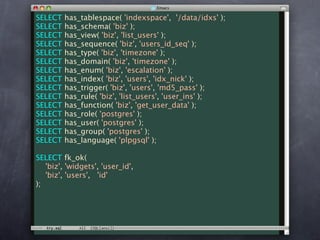 SELECT   has_tablespace( 'indexspace', '/data/idxs' );
SELECT   has_schema( 'biz' );
SELECT   has_view( 'biz', 'list_users' );
SELECT   has_sequence( 'biz', 'users_id_seq' );
SELECT   has_type( 'biz', 'timezone' );
SELECT   has_domain( 'biz', 'timezone' );
SELECT   has_enum( 'biz', 'escalation' );
SELECT   has_index( 'biz', 'users', 'idx_nick' );
SELECT   has_trigger( 'biz', 'users', 'md5_pass' );
SELECT   has_rule( 'biz', 'list_users', 'user_ins' );
SELECT   has_function( 'biz', 'get_user_data' );
SELECT   has_role( 'postgres' );
SELECT   has_user( 'postgres' );
SELECT   has_group( 'postgres' );
SELECT   has_language( 'plpgsql' );

SELECT fk_ok(
   'biz', 'widgets', 'user_id',
   'biz', 'users', 'id'
);
 