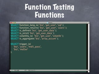 Function Testing
                 Functions
SELECT   function_lang_is( 'biz', 'get_user', 'sql' );
SELECT   function_returns( 'biz', 'get_user', 'users' );
SELECT   is_deﬁner( 'biz', 'get_user_data' );
SELECT   is_strict( 'biz', 'get_user_data' );
SELECT   volatility_is( 'biz', 'get_user', 'volatile' );
SELECT   is_aggregate( 'biz', 'array_accum' );

SELECT trigger_is(
   'biz', 'users', 'md5_pass',
   'biz', 'md5er'
);
 