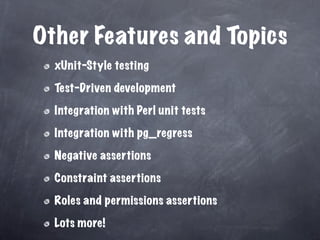 Other Features and Topics
  xUnit-Style testing

  Test-Driven development

  Integration with Perl unit tests

  Integration with pg_regress

  Negative assertions

  Constraint assertions

  Roles and permissions assertions

  Lots more!
 