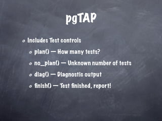pgTAP
Includes Test controls

  plan() — How many tests?

  no_plan() — Unknown number of tests

  diag() — Diagnostic output

  ﬁnish() — Test ﬁnished, report!
 