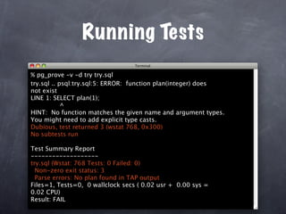 Running Tests
% pg_prove -v -d try try.sql
try.sql .. psql:try.sql:5: ERROR: function plan(integer) does
not exist
LINE 1: SELECT plan(1);
            ^
HINT: No function matches the given name and argument types.
You might need to add explicit type casts.
Dubious, test returned 3 (wstat 768, 0x300)
No subtests run

Test Summary Report
-------------------
try.sql (Wstat: 768 Tests: 0 Failed: 0)
  Non-zero exit status: 3
  Parse errors: No plan found in TAP output
Files=1, Tests=0, 0 wallclock secs ( 0.02 usr + 0.00 sys =
0.02 CPU)
Result: FAIL
 