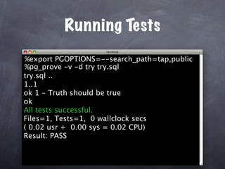 Running Tests
%export PGOPTIONS=--search_path=tap,public
%pg_prove -v -d try try.sql
try.sql ..
1..1
ok 1 - Truth should be true
ok
All tests successful.
Files=1, Tests=1, 0 wallclock secs
( 0.02 usr + 0.00 sys = 0.02 CPU)
Result: PASS
 
