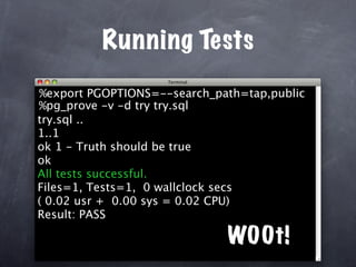 Running Tests
%export PGOPTIONS=--search_path=tap,public
%pg_prove -v -d try try.sql
try.sql ..
1..1
ok 1 - Truth should be true
ok
All tests successful.
Files=1, Tests=1, 0 wallclock secs
( 0.02 usr + 0.00 sys = 0.02 CPU)
Result: PASS

                             W00t!
 