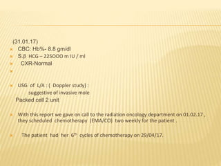 (31.01.17)
 CBC: Hb%- 8.8 gm/dl
 S.β HCG – 225OOO m IU / ml
 CXR-Normal

 USG of L/A : ( Doppler study) :
suggestive of invasive mole
Packed cell 2 unit
 With this report we gave on call to the radiation oncology department on 01.02.17 ,
they scheduled chemotherapy (EMA/CO) two weekly for the patient .
 The patient had her 6th cycles of chemotherapy on 29/04/17.
 