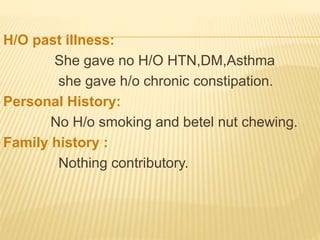 H/O past illness:
She gave no H/O HTN,DM,Asthma
she gave h/o chronic constipation.
Personal History:
No H/o smoking and betel nut chewing.
Family history :
Nothing contributory.
 