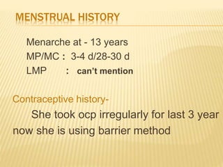 MENSTRUAL HISTORY
Menarche at - 13 years
MP/MC : 3-4 d/28-30 d
LMP : can’t mention
Contraceptive history-
She took ocp irregularly for last 3 year
now she is using barrier method
 