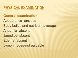PHYSICAL EXAMINATION
General examination:
Appearance- anxious
Body builds and nutrition- average
Anaemia- absent
Jaundice- absent
Edema- absent
Lymph nodes-not palpable
 