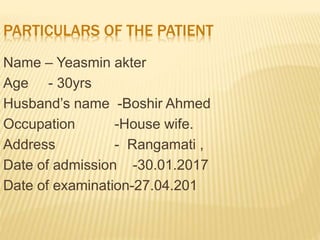 Name – Yeasmin akter
Age - 30yrs
Husband’s name -Boshir Ahmed
Occupation -House wife.
Address - Rangamati ,
Date of admission -30.01.2017
Date of examination-27.04.201
PARTICULARS OF THE PATIENT
 