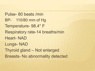 Pulse- 80 beats /min
BP- 110/80 mm of Hg
Temperature- 98.4° F
Respiratory rate-14 breaths/min
Heart- NAD
Lungs- NAD
Thyroid gland – Not enlarged
Breasts- No abnormality detected
 
