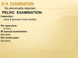 P/A EXAMINATION
No abnormality detected.
PELVIC EXAMINATION:
Inspection:
vulva & perineum looks healthy.
Per speculum:
not done
Bi manual examination:
Not done
Per rectal exam:
Not done
 