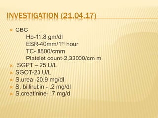 INVESTIGATION (21.04.17)
 CBC
Hb-11.8 gm/dl
ESR-40mm/1st hour
TC- 8800/cmm
Platelet count-2,33000/cm m
 SGPT – 25 U/L
 SGOT-23 U/L
 S.urea -20.9 mg/dl
 S. billirubin - .2 mg/dl
 S.creatinine- .7 mg/d
 