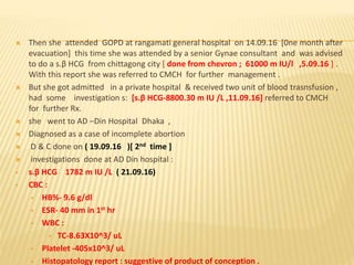  Then she attended GOPD at rangamati general hospital on 14.09.16 [0ne month after
evacuation] this time she was attended by a senior Gynae consultant and was advised
to do a s.β HCG from chittagong city [ done from chevron ; 61000 m IU/l ,5.09.16 ] .
With this report she was referred to CMCH for further management .
 But she got admitted in a private hospital & received two unit of blood trasnsfusion ,
had some investigation s: [s.β HCG-8800.30 m IU /L ,11.09.16] referred to CMCH
for further Rx.
 she went to AD –Din Hospital Dhaka ,
 Diagnosed as a case of incomplete abortion
 D & C done on ( 19.09.16 )[ 2nd time ]
 investigations done at AD Din hospital :
 s.β HCG 1782 m IU /L ( 21.09.16)
 CBC :
 HB%- 9.6 g/dl
 ESR- 40 mm in 1st hr
 WBC :
 TC-8.63X10^3/ uL
 Platelet -405x10^3/ uL
 Histopatology report : suggestive of product of conception .
 