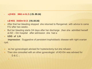  s.β HCG 3861 m IU /L ( 25. 09.16)
 s.β HCG 3162m IU /L ( 01.10.16)
 After that her bleeding stopped she returned to Rangamati with advice to came
F/U after two weeks .
 But her bleeding starts 3/4 days after her discharge ,then she admitted herself
at AD – Din hospital after admission she had a
 USG of L/A
impression : Suggestive of persistent trophoblastic disease with right ovarian
cyst.
 so her gynecologist advised for hysterectomy but she refused .
 Then she consulted with an other gynecologist of AD-Din was advised for
D & C. ;
 .
 