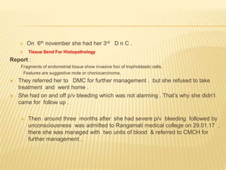 On 6th november she had her 3rd D n C .
 Tissue Send For Histopathology
Report :
Fragments of endometrial tissue show invasive foci of trophoblastic cells.
Features are suggestive mole or choriocarcinoma.
 They referred her to DMC for further management . but she refused to take
treatment and went home .
 She had on and off p/v bleeding which was not alarming . That’s why she didn’t
came for follow up .
 Then around three months after she had severe p/v bleeding followed by
unconsciousness was admitted to Rangamati medical college on 29.01.17 .
there she was managed with two units of blood & referred to CMCH for
further management .
 