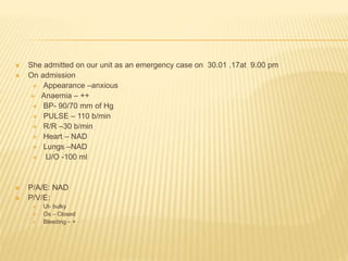  She admitted on our unit as an emergency case on 30.01 .17at 9.00 pm
 On admission
 Appearance –anxious
 Anaemia – ++
 BP- 90/70 mm of Hg
 PULSE – 110 b/min
 R/R –30 b/min
 Heart – NAD
 Lungs –NAD
 U/O -100 ml
 P/A/E: NAD
 P/V/E:
 Ut- bulky
 Os – Closed
 Bleeding – +
 