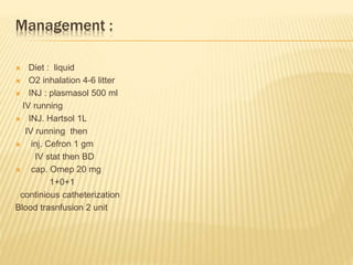 Management :
 Diet : liquid
 O2 inhalation 4-6 litter
 INJ : plasmasol 500 ml
IV running
 INJ. Hartsol 1L
IV running then
 inj. Cefron 1 gm
IV stat then BD
 cap. Omep 20 mg
1+0+1
continious catheterization
Blood trasnfusion 2 unit
 