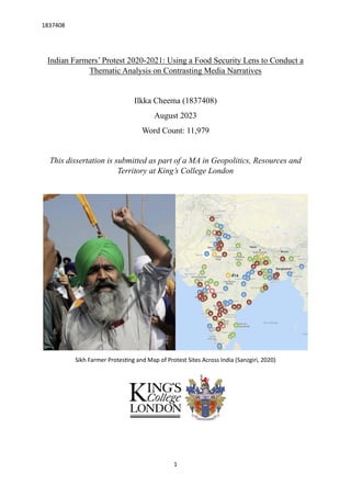 1837408
1
Indian Farmers’ Protest 2020-2021: Using a Food Security Lens to Conduct a
Thematic Analysis on Contrasting Media Narratives
Ilkka Cheema (1837408)
August 2023
Word Count: 11,979
This dissertation is submitted as part of a MA in Geopolitics, Resources and
Territory at King’s College London
Sikh Farmer Protesting and Map of Protest Sites Across India (Sanzgiri, 2020)
 