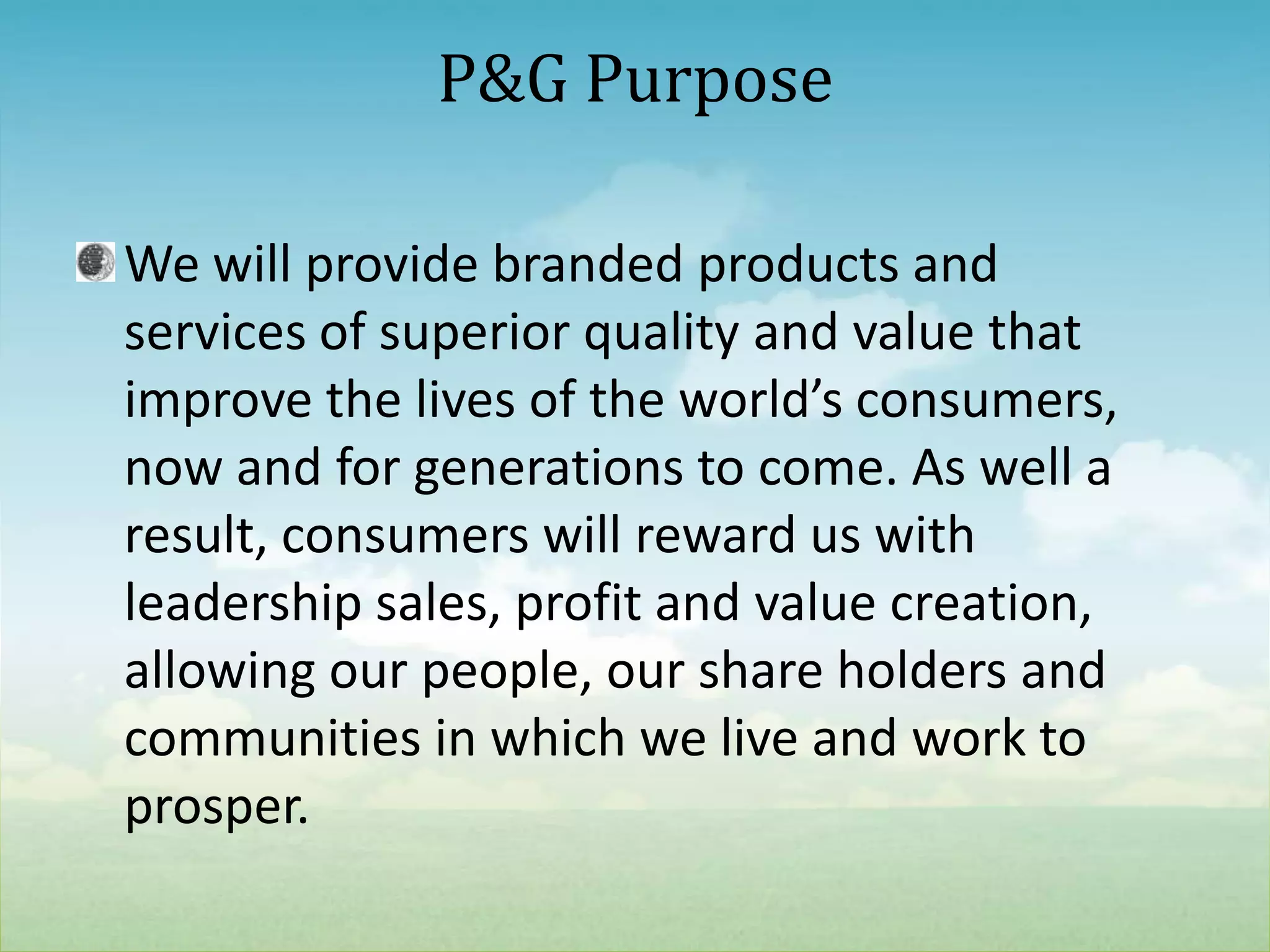 We will provide branded products and services of superior quality and value that improve the lives of the world’s consumers, now and for generations to come. As well a result, consumers will reward us with leadership sales, profit and value creation, allowing our people, our share holders and communities in which we live and work to prosper.P&G Purpose