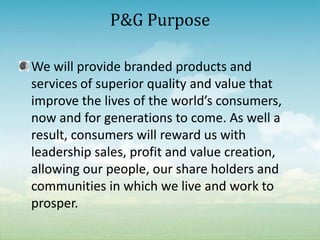 We will provide branded products and services of superior quality and value that improve the lives of the world’s consumers, now and for generations to come. As well a result, consumers will reward us with leadership sales, profit and value creation, allowing our people, our share holders and communities in which we live and work to prosper.P&G Purpose