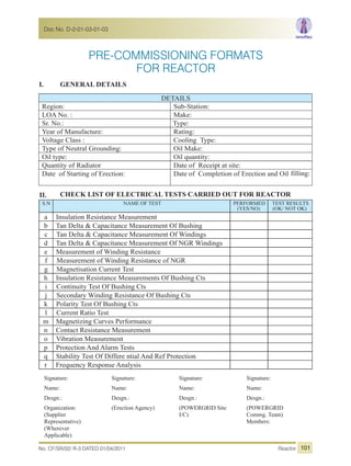 PRE-COMMISSIONING FORMATS
I. GENERAL DETAILS
DETAILS
Sub-Station:Region:
LOA No. : Make:
Sr. No.: Type:
Year of Manufacture: Rating:
Cooling Type:Voltage Class :
Type of Neutral Grounding: Oil Make:
Oil type: Oil quantity:
Quantity of Radiator Date of Receipt at site:
Date of Completion of Erection and OilDate of Starting of Erection: filling:
II. CHECK LIST OF ELECTRICAL TESTS CARRIED OUT FOR REACTOR
S.N NAME OF TEST PERFORMED
(YES/NO)
TEST RESULTS
(OK/ NOT OK)
a Insulation Resistance Measurement
b Tan Delta & Capacitance Measurement Of Bushing
c Tan Delta & Capacitance Measurement Of Windings
d Tan Delta & Capacitance Measurement Of NGR Windings
e Measurement of Winding Resistance
f Measurement of Winding Resistance of NGR
g Magnetisation Current Test
h Insulation Resistance Measurements Of Bushing Cts
i Continuity Test Of Bushing Cts
j Secondary Winding Resistance Of Bushing Cts
k Polarity Test Of Bushing Cts
l Current Ratio Test
m Magnetizing Curves Performance
n Contact Resistance Measurement
o Vibration Measurement
p Protection And Alarm Tests
q Stability Test Of Differe ntial And Ref Protection
r Frequency Response Analysis
Signature:
Name:
Desgn.:
Organization:
(Supplier
Representative)
(Wherever
Applicable)
Signature:
Name:
Desgn.:
(Erection Agency)
Signature:
Name:
Desgn.:
(POWERGRID Site
I/C)
Signature:
Name:
Desgn.:
(POWERGRID
Commg. Team)
Members:
FOR REACTOR
No. CF/SR/02/ R-3 DATED 01/04/2011 Reactor
Doc No. D-2-01-03-01-03
101
 
