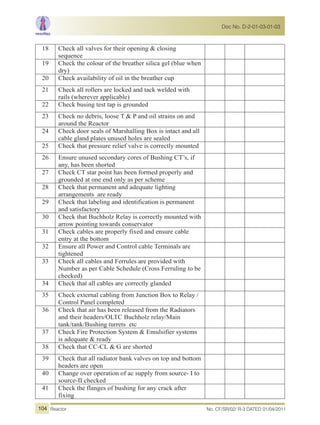 18 Check all valves for their opening & closing
sequence
19 Check the colour of the breather silica gel (blue when
dry)
20 Check availability of oil in the breather cup
21 Check all rollers are locked and tack welded with
rails (wherever applicable)
22 Check busing test tap is grounded
23 Check no debris, loose T & P and oil strains on and
around the Reactor
24 Check door seals of Marshalling Box is intact and all
cable gland plates unused holes are sealed
25 Check that pressure relief valve is correctly mounted
26 Ensure unused secondary cores of Bushing CT’s, if
any, has been shorted
27 Check CT star point has been formed properly and
grounded at one end only as per scheme
28 Check that permanent and adequate lighting
arrangements are ready
29 Check that labeling and identification is permanent
and satisfactory
30 Check that Buchholz Relay is correctly mounted with
arrow pointing towards conservator
31 Check cables are properly fixed and ensure cable
entry at the bottom
32 Ensure all Power and Control cable Terminals are
tightened
33 Check all cables and Ferrules are provided with
Number as per Cable Schedule (Cross Ferruling to be
checked)
34 Check that all cables are correctly glanded
35 Check external cabling from Junction Box to Relay /
Control Panel completed
36 Check that air has been released from the Radiators
and their headers/OLTC Buchholz relay/Main
tank/tank/Bushing turrets etc
37 Check Fire Protection System & Emulsifier systems
is adequate & ready
38 Check that CC-CL & G are shorted
39 Check that all radiator bank valves on top and bottom
headers are open
40 Change over operation of ac supply from source- I to
source-II checked
41 Check the flanges of bushing for any crack after
fixing
No. CF/SR/02/ R-3 DATED 01/04/2011Reactor
Doc No. D-2-01-03-01-03
104
 
