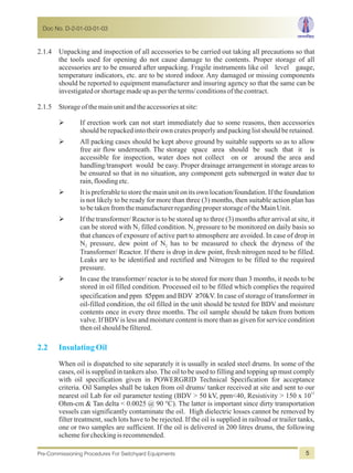 2.1.4 Unpacking and inspection of all accessories to be carried out taking all precautions so that
the tools used for opening do not cause damage to the contents. Proper storage of all
accessories are to be ensured after unpacking. Fragile instruments like oil level gauge,
temperature indicators, etc. are to be stored indoor. Any damaged or missing components
should be reported to equipment manufacturer and insuring agency so that the same can be
investigatedorshortagemadeupaspertheterms/conditionsofthecontract.
2.1.5 Storageofthemainunitandtheaccessoriesatsite:
ØIf erection work can not start immediately due to some reasons, then accessories
shouldberepackedintotheirowncratesproperlyandpackinglistshouldberetained.
ØAll packing cases should be kept above ground by suitable supports so as to allow
free air flow underneath. The storage space area should be such that it is
accessible for inspection, water does not collect on or around the area and
handling/transport would be easy. Proper drainage arrangement in storage areas to
be ensured so that in no situation, any component gets submerged in water due to
rain,floodingetc.
ØIt is preferable to store the main unit on its own location/foundation. If the foundation
is not likely to be ready for more than three (3) months, then suitable action plan has
tobetakenfromthemanufacturerregardingproperstorageoftheMainUnit.
ØIf the transformer/ Reactor is to be stored up to three (3) months after arrival at site, it
can be stored with N filled condition. N pressure to be monitored on daily basis so2 2
that chances of exposure of active part to atmosphere are avoided. In case of drop in
N pressure, dew point of N has to be measured to check the dryness of the2 2
Transformer/ Reactor. If there is drop in dew point, fresh nitrogen need to be filled.
Leaks are to be identified and rectified and Nitrogen to be filled to the required
pressure.
ØIn case the transformer/ reactor is to be stored for more than 3 months, it needs to be
stored in oil filled condition. Processed oil to be filled which complies the required
specification and ppm ≤5ppm and BDV ≥70kV. In case of storage of transformer in
oil-filled condition, the oil filled in the unit should be tested for BDV and moisture
contents once in every three months. The oil sample should be taken from bottom
valve. If BDVis less and moisture content is more than as given for service condition
thenoilshouldbefiltered.
When oil is dispatched to site separately it is usually in sealed steel drums. In some of the
cases, oil is supplied in tankers also. The oil to be used to filling and topping up must comply
with oil specification given in POWERGRID Technical Specification for acceptance
criteria. Oil Samples shall be taken from oil drums/ tanker received at site and sent to our
12
nearest oil Lab for oil parameter testing (BDV > 50 kV, ppm<40, Resistivity > 150 x 10
Ohm-cm & Tan delta < 0.0025 @ 90 °C). The latter is important since dirty transportation
vessels can significantly contaminate the oil. High dielectric losses cannot be removed by
filter treatment, such lots have to be rejected. If the oil is supplied in railroad or trailer tanks,
one or two samples are sufficient. If the oil is delivered in 200 litres drums, the following
schemeforcheckingisrecommended.
2.2 InsulatingOil
Doc No. D-2-01-03-01-03
Pre-Commissioning Procedures For Switchyard Equipments 5
 