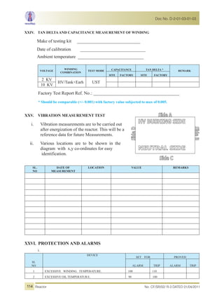 XXIV. TAN DELTAAND CAPACITANCE MEASUREMENT OF WINDING
Make of testing kit ____________________________
Date of calibration _____________________________
Ambient temperature _____________________________
VOLTAGE
WINDING
COMBINATION
TEST MODE CAPACITANCE TAN DELTA * REMARK
SITE FACTORY SITE FACTORY
2 KV
HV/Tank+Earh UST
10 KV
Factory Test Report Ref. No.: ______________________________________
* Should be comparable (+/- 0.001) with factory value subjected to max of 0.005.
XXV. VIBRATION MEASUREMENT TEST
i. Vibration measurements are to be carried out
after energization of the reactor. This will be a
reference data for future Measurements.
ii. Various locations are to be shown in the
diagram with x,y co-ordinates for easy
identification.
SL.
NO
DATE OF
MEASUREMENT
LOCATION VALUE REMARKS
XXVI. PROTECTION AND ALARMS
i.
SL
NO
DEVICE
SET FOR PROVED
ALARM TRIP ALARM TRIP
1 EXCESSIVE WINDING TEMPERATURE. 100 110
2 EXCESSIVE OIL TEMPERATUR E. 90 100
No. CF/SR/02/ R-3 DATED 01/04/2011Reactor
Doc No. D-2-01-03-01-03
114
 