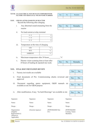 XXVIII. ALL ELECTRICAL TEST RESULTS COMPARED WITH
FACTORY TEST RESULTS & FOUND TO BE IN ORDER
XXIX. CHECKS AFTER CHARGING OF REACTOR
Record the following after charging
i. Any abnormal sound emanating from the
reactor
ii. No load current at relay terminal
R - Ø A
Y - Ø A
B - Ø A
iii. Temperature at the time of charging
OTI º C
WTI º C
AMBIENT º C
iv. Maximum temperature after 24 hours____________º C
v. Thermo vision scanning done at least after
24 hours of loading & repeated one week.
XXX. FINAL DOCUMENTATION REVIEW
i. Factory test results are available
ii. Final documents of Pre- Commissioning checks reviewed and
approved
iii. Document regarding spares equipment, O&M manuals etc
available at site for O&M purpose
iv. After modification, if any, “As built Drawings” are available at site
Signature:
Name:
Desgn.:
Organization:
(Supplier
Representative)
(Wherever
Applicable)
Signature:
Name:
Desgn.:
(Erection Agency)
Signature:
Name:
Desgn.:
(POWERGRID Site
I/C)
Signature:
Name:
Desgn.:
(POWERGRID
Commg. Team)
Members:
Yes No Remarks
Yes No Remarks
Yes No Remarks
Yes No
Yes No
Yes No
Yes No
No. CF/SR/02/ R-3 DATED 01/04/2011Reactor
Doc No. D-2-01-03-01-03
116
 