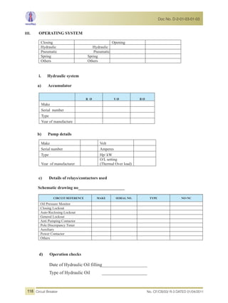 III. OPERATING SYSTEM
Closing Opening
Hydraulic Hydraulic
Pneumatic Pneumatic
Spring Spring
Others Others
i. Hydraulic system
a) Accumulator
b) Pump details
c) Details of relays/contactors used
Schematic drawing no______________________
CIRCUIT REFERENCE MAKE SERIAL NO. TYPE NO+NC
Oil Pressure Monitor
Closing Lockout
Auto Reclosing Lockout
General Lockout
Anti Pumping Contactor
Pole Discrepancy Timer
Auxiliary
Power Contactor
Others
d) Operation checks
Date of Hydraulic Oil filling_____________________
Type of Hydraulic Oil _____________________
R Ø Y Ø B Ø
Make
Serial number
Type
Year of manufacture
Make Volt
Serial number Amperes
Type Hp/ kW
Year of manufacturer
O/L setting
(Thermal Over load)
No. CF/CB/03/ R-3 DATED 01/04/2011Circuit Breaker
Doc No. D-2-01-03-01-03
118
 