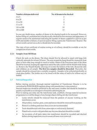 Numberofdrumsdelivered No.ofdrumstobechecked
2to5 2
6to20 3
21to50 4
51to10 7
101to200 10
201to400 15
In case any doubt arises, number of drums to be checked needs to be increased. However,
before filling oil, each drum has to be physically checked for free moisture and appearance.A
register needs to be maintained indicating the number of drums supplied in each lot as per
LOAand number of drums of each lot used in filling a particular Transformer/ Reactor. The
oiltestresultscarriedoutasaboveshouldalsoberecorded.
The copy of test certificate of routine testing at oil refinery should be available at site for
comparisonoftestresults.
2.2.1 Samples from Oil Drum
Check the seals on the drums. The drum should first be allowed to stand with bung (lid)
vertically upwards for at least 24 hours. The area around the bung should be cleaned & clean
glass or brass tube long enough to reach to within 10mm of the lowermost part of the drum
should be inserted, keeping the uppermost end of the tube sealed with the thumb while doing
so. Remove the Thumb thereby allowing oil to enter the bottom of the tube. Reseal the tube
and withdraw an oil sample. The first two samples should be discarded. Thereafter, the
sample should be released into a suitable receptacle. Samples to be collected preferably in
clean glass bottles. The bottles are to be rinsed with the same oil and to be without any air
bubble.
Before starting erection, thorough internal inspection of Transformer/ Reactor is to be
carriedoutbyPOWERGRIDengineeralongwithmanufacturer'srepresentative.
Internal inspection should be preferred in dry and sunny weather and should be finished as
quicklyaspossibletoavoidingressofmoistureadmittingdryair.
Prior to making any entry into the transformer tank, establish a foreign material exclusion
programmetoavoidthedangerofanyforeignobjectsfallingintothetransformer:
ØLoose articles should be removed from the pockets of anyone working on the
transformercover.
ØAlljewellery,watches,pens,coinsandknivesshouldberemovedfrompockets.
ØProtectiveclothingandcleanshoecoversarerecommended.
ØToolsshouldbetiedwithcleancottontapeorcordsecurelyfastened.
ØPlatedtoolsortoolswithpartsthatmaybecomedetachedshouldbeavoided.
ØAn inventory of all parts taken into transformer should be recorded and checked
beforeclosinginspectioncovertoassureallitemswereremoved.
2.3 InternalInspection
Doc No. D-2-01-03-01-03
Pre-Commissioning Procedures For Switchyard Equipments6
 