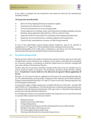 If any object is dropped into the transformer and cannot be retrieved, the manufacturer
shouldbenotified.
Theinspectionshouldinclude:
ØRemovalofanyshippingblockingortemporarysupport.
ØExaminationforindicationofcoreshifting.
ØTestsforunintentionalcoreorcoreclampgrounds.
ØVisual inspection of windings, leads, and connections including clamping, bracing,
blocking,spaceralignment,phasebarriers,oilboxes,andcoilwraps.
ØInspectionofDETCandin-tankLTCsincludingcontactalignmentandpressure.
ØInspectionofcurrenttransformers,includingsupportsandwiringharness.
ØChecksfordirt,metalparticles,moisture,orotherforeignmaterial.
In case of any abnormality noticed during internal inspection, same to be referred to
manufacturer,CC-Engg.&CC-OSimmediatelybeforestartingerectionactivities.
Detailed photographs of all visible parts/ components as per above are to be taken during
internalinspectionandtobeattachedwithpre-commissioningreport.
During erection, efforts to be made to minimize the exposure of active parts (core and coils)
of transformer/ reactor. Moisture may condense on any surface cooler than the surrounding
air. Excessive moisture in insulation or dielectric liquid lowers its dielectric strength and
maycauseafailureofTransformer/Reactor.
Further, either dry air generator should be running all the time or dry air cylinders may be
used to minimize ingress of moisture. The transformer should be sealed off after working
hours. Transformer/ reactor shall never be allowed to be opened without application of
dryair.
Remarks: As N2 is heavier than air, application of Vacuum to be ensured and thereafter dry
air to be admitted before entering inside Transformer after shipment in N2 filled condition.
Oxygen content should be between 19 % and 25 % prior to any entry. During inspection, dry
airtobepurgedcontinuously.
It is practical to apply a slight overpressure overnight with dry air or N2 inside – less than 300
mbar (30 kPa or 0.3 atmospheres). Next day the pressure is checked and suspected leaks may
be detected with leak detection instruments/ with soap water or with plastic bags tightened
aroundvalves(beinginflatedbyleakingair)
For oil filled units whenever oil is drained out below the inspection covers, job will be treated
as exposed.Otherexposureactivitiesareasbelow:
1) Bushingerections
2) JumperconnectionsofBushings
3) Fixingbushingturrets
4) Coreinsulationchecking(incasethecheckingpointnotaccessibleoutside)
5) Buchholzrelaypipeworkfixingoncover
6) Gasreleasepipes/equalizerpipefixing
7) Enteringinsidethetankforconnections/inspectionetc
2.4 Precautionsduringerection
Doc No. D-2-01-03-01-03
Pre-Commissioning Procedures For Switchyard Equipments 7
 