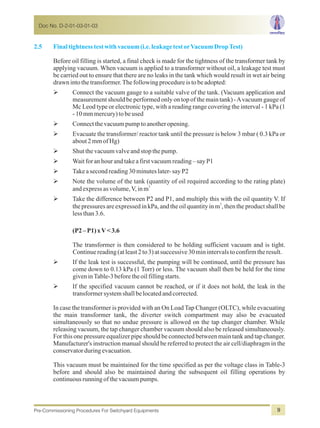 2.5 Finaltightnesstestwithvacuum(i.e.leakagetestorVacuumDropTest)
Before oil filling is started, a final check is made for the tightness of the transformer tank by
applying vacuum. When vacuum is applied to a transformer without oil, a leakage test must
be carried out to ensure that there are no leaks in the tank which would result in wet air being
drawnintothetransformer.Thefollowingprocedureistobeadopted:
ØConnect the vacuum gauge to a suitable valve of the tank. (Vacuum application and
measurement should be performed only on top of the main tank) -Avacuum gauge of
Mc Leod type or electronic type, with a reading range covering the interval - 1 kPa (1
-10mmmercury)tobeused
ØConnectthevacuumpumptoanotheropening.
ØEvacuate the transformer/ reactor tank until the pressure is below 3 mbar ( 0.3 kPa or
about2mmofHg)
ØShutthevacuumvalveandstopthepump.
ØWaitforanhourandtakeafirstvacuumreading–sayP1
ØTakeasecondreading30minuteslater-sayP2
ØNote the volume of the tank (quantity of oil required according to the rating plate)
3
andexpressasvolume,V,inm
ØTake the difference between P2 and P1, and multiply this with the oil quantity V. If
3
the pressures are expressed in kPa, and the oil quantity in m , then the product shall be
lessthan3.6.
(P2–P1)xV<3.6
The transformer is then considered to be holding sufficient vacuum and is tight.
Continuereading(atleast2to3)atsuccessive30minintervalstoconfirmtheresult.
ØIf the leak test is successful, the pumping will be continued, until the pressure has
come down to 0.13 kPa (1 Torr) or less. The vacuum shall then be held for the time
giveninTable-3beforetheoilfillingstarts.
ØIf the specified vacuum cannot be reached, or if it does not hold, the leak in the
transformersystemshallbelocatedandcorrected.
In case the transformer is provided with an On Load Tap Changer (OLTC), while evacuating
the main transformer tank, the diverter switch compartment may also be evacuated
simultaneously so that no undue pressure is allowed on the tap changer chamber. While
releasing vacuum, the tap changer chamber vacuum should also be released simultaneously.
For this one pressure equalizer pipe should be connected between main tank and tap changer.
Manufacturer's instruction manual should be referred to protect the air cell/diaphragm in the
conservatorduringevacuation.
This vacuum must be maintained for the time specified as per the voltage class in Table-3
before and should also be maintained during the subsequent oil filling operations by
continuousrunningofthevacuumpumps.
Doc No. D-2-01-03-01-03
Pre-Commissioning Procedures For Switchyard Equipments 9
 
