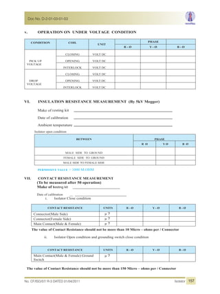 v. OPERATION ON UNDER VOLTAGE CONDITION
CONDITION COIL
UNIT
PHASE
R - Ø Y - Ø B - Ø
PICK UP
VOLTAGE
CLOSING VOLT DC
OPENING VOLT DC
INTERLOCK VOLT DC
DROP
VOLTAGE
CLOSING VOLT DC
OPENING VOLT DC
VOLT DCINTERLOCK
VI. INSULATION RESISTANCE MEASUREMENT (By 5kV Megger)
Make of testing kit
Date of calibration
Ambient temperature
Isolator open condition
BETWEEN PHASE
R Ø Y Ø B Ø
MALE SIDE TO GROUND
FEMALE SIDE TO GROUND
MALE SIDE TO FEMALE SIDE
PERMISSIVE VALUE > 1000 M.OHM
VII. CONTACT RESISTANCE MEASUREMENT
(To be measured after 50 operation)
Make of testing kit ____________________________
Date of calibration __ ___________________________
i. Isolator Close condition
CONTACT RESISTANCE UNITS R - Ø Y - Ø B - Ø
Connector(Male Side) µ ?
Connector(Female Side) µ ?
Main Contact(Male & Female) µ ?
The value of Contact Resistance should not be more than 10 Micro – ohms per / Connector
ii. Isolator Open condition and grounding switch close condition
CONTACT RESISTANCE UNITS R - Ø Y - Ø B - Ø
Main Contact(Male & Female) Ground
Switch
µ ?
The value of Contact Resistance should not be more than 150 Micro – ohms per / Connector
No. CF/ISO/07/ R-3 DATED 01/04/2011 Isolator
Doc No. D-2-01-03-01-03
157
 