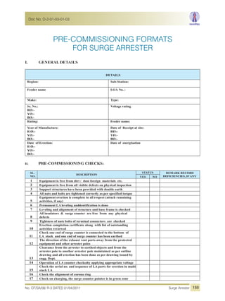 PRE-COMMISSIONING FORMATS
I. GENERAL DETAILS
DETAILS
Region: Sub-Station:
Feeder name LOA No. :
Make: Type:
Sr. No.:
RØ:-
YØ:-
BØ:-
Voltage rating
Rating: Feeder name:
Year of Manufacture:
R Ø:-
YØ:-
BØ:-
Date of Receipt at site:
RØ:-
YØ:-
BØ:-
Date of Erection:
R Ø:-
YØ:-
BØ:-
Date of energisation
II. PRE-COMMISSIONING CHECKS:
SL.
NO.
DESCRIPTION
STATUS REMARK RECORD
DEFICIENCIES, IF ANYYES NO
1 Equipment is free from dirt / dust foreign materials etc.
2 Equipment is free from all visible defects on physical inspection
3 Support structures have been provided with double earth
4 All nuts and bolts are tightened correctly as per specified torque
5
Equipment erection is complete in all respect (attach remaining
activities, if any)
6 Permanent LA leveling andidentification is done
7 Leveling and alignment of structure and base frame is checked
8
All insulators & surge counter are free from any physical
defects
9 Tightness of nuts bolts of terminal connectors are checked
10
Erection completion certificate along with list of outstanding
activities reviewed
11
Check one end of surge counter is connected to the bottom of
LA stack and one end of surge counter has been earthed
12
The direction of the exhaust vent ports away from the protected
equipment and other arrester poles
13
Clearance from the arrester to earthed objects and from the
arrester pole to another arrester pole maintained as per outline
drawing and all erection has been done as per drawing issued by
engg. Dept.
14 Operation of LA counter checkedby applying appropriate voltage
15
Check the serial no. and sequence of LA parts for erection in multi
stack LA
16 Check the alignment of corona ring
17 Check on charging, the surge counter pointer is in green zone
FOR SURGE ARRESTER
No. CF/SA/08/ R-3 DATED 01/04/2011 Surge Arrester
Doc No. D-2-01-03-01-03
159
 