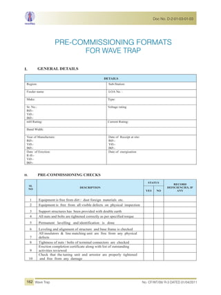 PRE-COMMISSIONING FORMATS
I. GENERAL DETAILS
DETAILS
Region: Sub-Station:
Feeder name LOA No. :
Make: Type:
Sr. No.:
RØ:-
YØ:-
BØ:-
Voltage rating
mH Rating: Current Rating:
Band Width:
Year of Manufacture:
RØ:-
YØ:-
BØ:-
Date of Receipt at site:
RØ:-
YØ:-
BØ:-
Date of Erection:
R Ø:-
YØ:-
BØ:-
Date of energisation
II. PRE-COMMISSIONING CHECKS
SL
NO
DESCRIPTION
STATUS
RECORD
DEFICIENCIES, IF
ANYYES NO
1 Equipment is free from dirt / dust foreign materials etc.
2 Equipment is free from all visible defects on physical inspection
3 Support structures has been provided with double earth
4 All nuts and bolts are tightened correctly as per specified torque
5 Permanent lavelling and identification is done
6 Leveling and alignment of structure and base frame is checked
7
All insulators & line matching unit are free from any physical
defects
8 Tightness of nuts / bolts of terminal connectors are checked
9
Erection completion certificate along with list of outstanding
activities reviewed
10
Check that the tuning unit and arrestor are properly tightened
and free from any damage
FOR WAVE TRAP
No. CF/WT/09/ R-3 DATED 01/04/2011Wave Trap
Doc No. D-2-01-03-01-03
162
 
