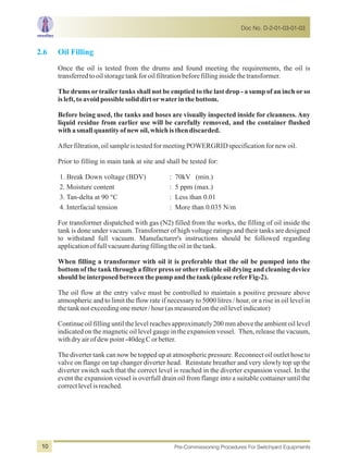 2.6 Oil Filling
Once the oil is tested from the drums and found meeting the requirements, the oil is
transferredtooilstoragetankforoilfiltrationbeforefillinginsidethetransformer.
The drums ortrailertanks shall not be emptied to the last drop - a sump of an inch orso
isleft,toavoidpossiblesoliddirtorwaterinthebottom.
Before being used, the tanks and hoses are visually inspected inside for cleanness. Any
liquid residue from earlier use will be carefully removed, and the container flushed
withasmallquantityofnew oil,whichisthendiscarded.
Afterfiltration,oilsampleistestedformeetingPOWERGRIDspecificationfornewoil.
Prior to filling in main tank at site and shall be tested for:
1. Break Down voltage (BDV) : 70kV (min.)
2. Moisture content : 5 ppm (max.)
3. Tan-delta at 90 °C : Less than 0.01
4. Interfacial tension : More than 0.035 N/m
For transformer dispatched with gas (N2) filled from the works, the filling of oil inside the
tank is done under vacuum. Transformer of high voltage ratings and their tanks are designed
to withstand full vacuum. Manufacturer's instructions should be followed regarding
applicationoffullvacuumduringfillingtheoilinthetank.
When filling a transformer with oil it is preferable that the oil be pumped into the
bottom of the tank through a filterpress orotherreliable oil drying and cleaning device
shouldbeinterposedbetweenthepumpandthetank(pleasereferFig-2).
The oil flow at the entry valve must be controlled to maintain a positive pressure above
atmospheric and to limit the flow rate if necessary to 5000 litres / hour, or a rise in oil level in
thetanknotexceedingonemeter/hour(asmeasuredontheoillevelindicator)
Continue oil filling until the level reaches approximately 200 mm above the ambient oil level
indicated on the magnetic oil level gauge in the expansion vessel. Then, release the vacuum,
withdryairofdewpoint-40degCorbetter.
The diverter tank can now be topped up at atmospheric pressure. Reconnect oil outlet hose to
valve on flange on tap changer diverter head. Reinstate breather and very slowly top up the
diverter switch such that the correct level is reached in the diverter expansion vessel. In the
event the expansion vessel is overfull drain oil from flange into a suitable container until the
correctlevelisreached.
Doc No. D-2-01-03-01-03
Pre-Commissioning Procedures For Switchyard Equipments10
 