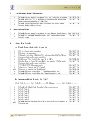 2. Local Breaker Back Up Protection:
i Check Operate Value/Reset Value/Oper ate Timing for all phases OK/ NOT OK
ii
Check adjacent CB’s as well as concerned Bus-Bar Trip relays
operate during operation of LBB relay
OK/ NOT OK
iii
Check Direct trip Transfer takes place only for feeder under
testing during LBB operation
OK/ NOT OK
3. Under-voltage Relay
i Check Operate Value/Reset Value/Operate Timing for all phases OK/ NOT OK
ii
Check E/S interlock operation under relay energized condition
& vice versa
OK/ NOT OK
4. Direct Trip Transfer
a. Check Direct trip transfer in case of:
i Over-voltage relay operations OK/ NOT OK
ii Reactor trip operations. OK/ NOT OK
iii
Manual trip to One CB(Main/Tie) when another CB(Tie/Main)
in same dia is under open condition
OK/ NOT OK
iv LBB relay Trip: for both the main & tie CB’s OK/ NOT OK
v
Busbar Trip to One CB(Main/Tie) when another CB(Tie/Main)
in same dia is under open condition
OK/ NOT OK
vi TEE Diff/ STUB Protection trip OK/ NOT OK
vii Direct trip Transfer thr’ 1st
Chanel OK/ NOT OK
viii Direct trip Transfer thr’ 2nd Chanel OK/ NOT OK
ix Check DT is not resulted by 1st
Chanel permissive trip OK/ NOT OK
x Check DT is not resulted by 2nd Chanel permissive trip OK/ NOT OK
b. Summary of Code Transfer for PLCC
Ch-1 Code-I……… Ch-1 Code-2……… Ch-2 Code-I ……… Ch-2 Code-2 ………
i Check individual Code Transfer to be as per scheme OK/ NOT OK
ii Ch-1 Code-I OK/ NOT OK
iii Ch-1 Code-2 OK/ NOT OK
iv Ch-1 Code-3 OK/ NOT OK
v Ch-2 Code-I OK/ NOT OK
vi Ch-2 Code-2 OK/ NOT OK
vii Ch-2 Code-3 OK/ NOT OK
viii
Check if signal through One code is not transferred to another at
Remote end
OK/ NOT OK
No. CF/C&P/10/ R-3 DATED 01/04/2011Control & Protection
Doc No. D-2-01-03-01-03
168
 