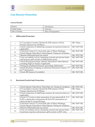 Line Reactor Protection
General Details
Region: Sub-Station:
Feeder Name: LOA No. :
Date of testing: Date of Energisation:
1. Differential Protection
i
CT secondary Circuitry Checked & Diff current is Nil by
Primary Injection for all Phases
OK/ Value….
ii
Check connection of stabilizing resistance & metrosil (wherever
applicable)
OK/ NOT OK
iii
If fed from Turret CT’s from both sides of Phase Windings.
Check Operate Value/Reset Value/Operate Timing for all phases
OK/ NOT OK
iv Measure differential pick up current OK/ NOT OK
v
Carry out stability test by simulating external and internal faults
and measure spill currents in Differential circuit
OK/ NOT OK
vi
Check Biasing percentage, Operate Value/Reset Value/Operate
including High set feature if applicable
OK/ NOT OK
vii Timing for all phases(if biased / percentage differential) OK/ NOT OK
viii
Check Blocking of tripping on Harmonic Restraints Feature ( 2nd
& 5th
harmonics)
OK/ NOT OK
ix Check DR feature (if available) OK/ NOT OK
2. Restricted Earth-Fault Protection:
i Check Operate Value/Reset Value/Oper ate Timing for all phases OK/ NOT OK
ii
CT secondary Circuitry Checked & Diff current is Nil by
Primary Injection for all Phases
OK/ Value….
iii
Check connection of stabilizing resistance & metrosil (wherever
applicable)
OK/ NOT OK
iv
Check CT Circuits so that summation of same phases(R-R, Y-Y,
B-B) is taking place (Sometimes R-B & B-R summations are
observed due to wrong Wirings).
OK/ NOT OK
v
If fed from Turret CT’s from both sides of Phase Windings.
Check Operate Value/Reset Value/Operate Timing for all phases
OK/ NOT OK
vi Measure differential pick up current OK/ NOT OK
vii
Carry out stability test by simulating external and internal faults
by primary injection and measure spill currents in REF relay
OK/ NOT OK
No. CF/C&P/10/ R-3 DATED 01/04/2011Control & Protection
Doc No. D-2-01-03-01-03
170
 